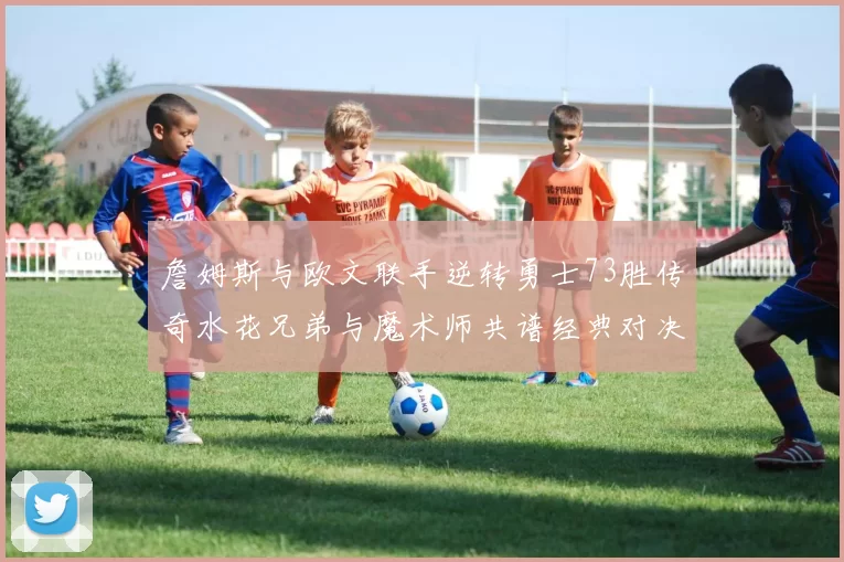 詹姆斯与欧文联手逆转勇士73胜传奇水花兄弟与魔术师共谱经典对决