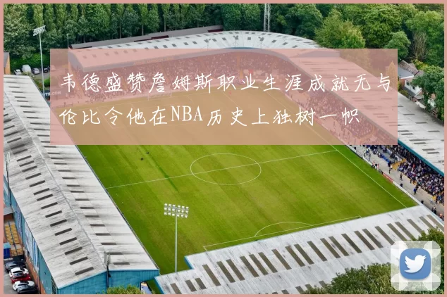 韦德盛赞詹姆斯职业生涯成就无与伦比令他在NBA历史上独树一帜