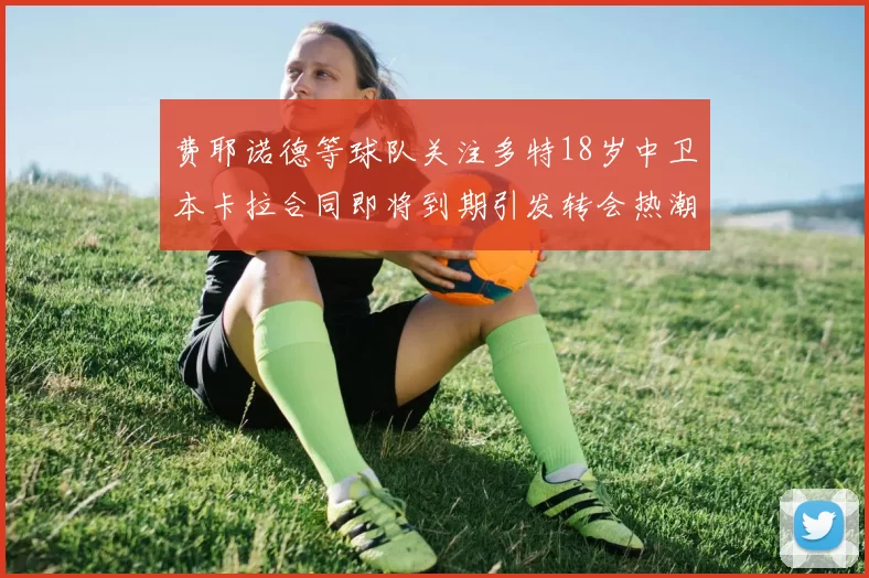 费耶诺德等球队关注多特18岁中卫本卡拉合同即将到期引发转会热潮