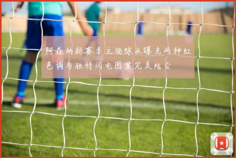 阿森纳新赛季主场球衣曝光两种红色调与独特闪电图案完美结合