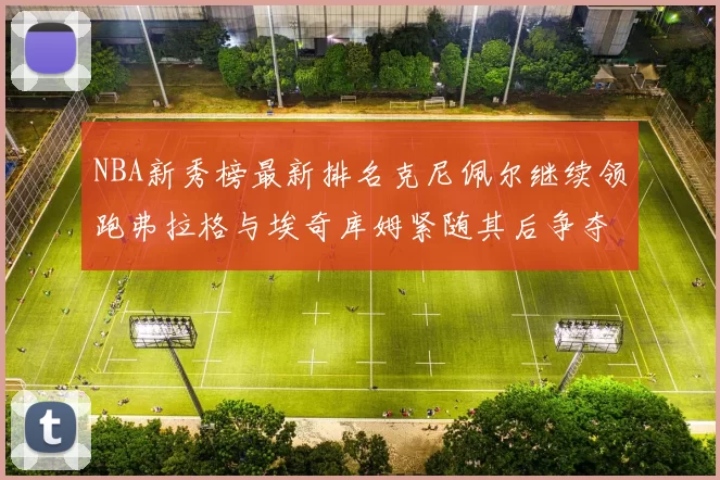 NBA新秀榜最新排名克尼佩尔继续领跑弗拉格与埃奇库姆紧随其后争夺位置