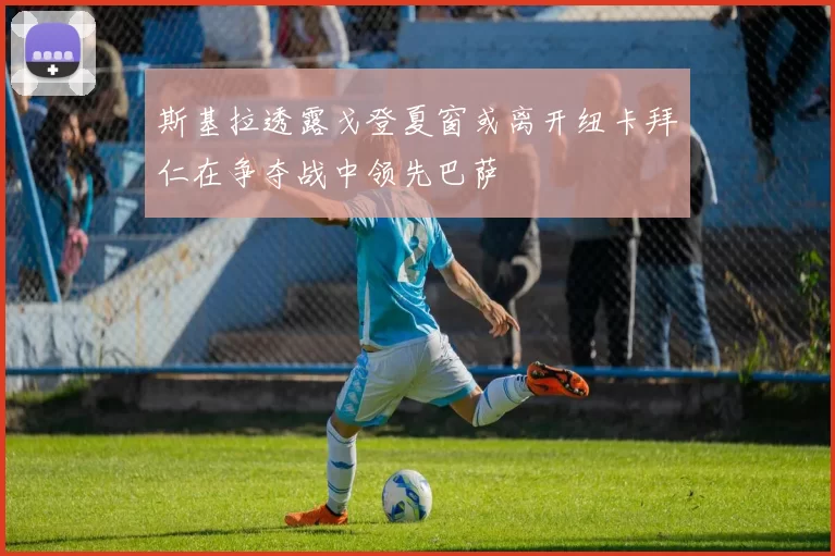 斯基拉透露戈登夏窗或离开纽卡拜仁在争夺战中领先巴萨