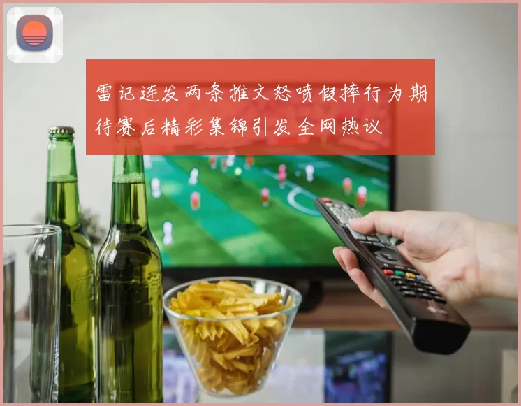 雷记连发两条推文怒喷假摔行为期待赛后精彩集锦引发全网热议