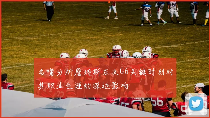 名嘴分析詹姆斯东决G6关键时刻对其职业生涯的深远影响