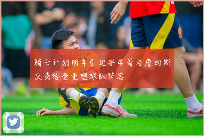 骑士计划明年引进字母哥与詹姆斯交易哈登重塑球队阵容