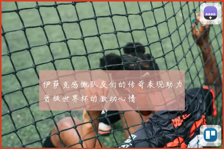 伊萨克感慨队友们的传奇表现助力晋级世界杯的激动心情