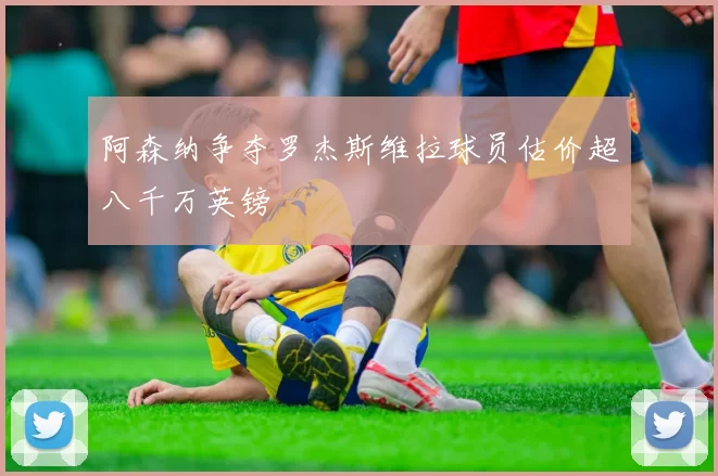 阿森纳争夺罗杰斯维拉球员估价超八千万英镑