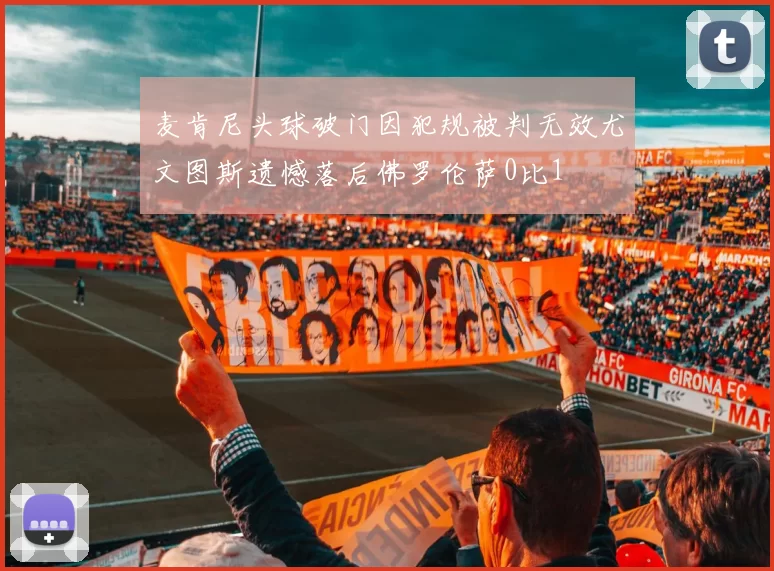 麦肯尼头球破门因犯规被判无效尤文图斯遗憾落后佛罗伦萨0比1