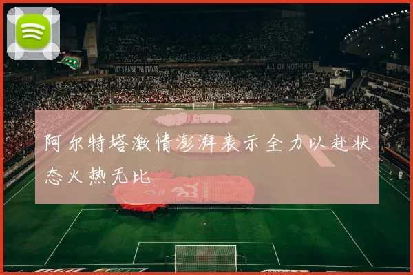 阿尔特塔激情澎湃表示全力以赴状态火热无比