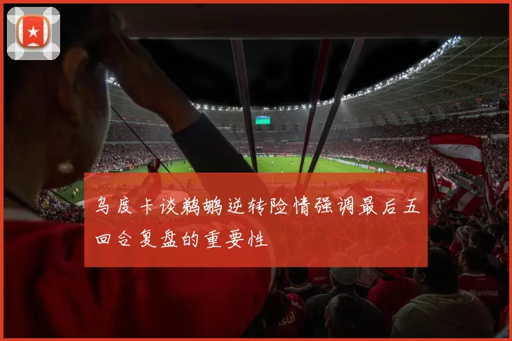 乌度卡谈鹈鹕逆转险情强调最后五回合复盘的重要性